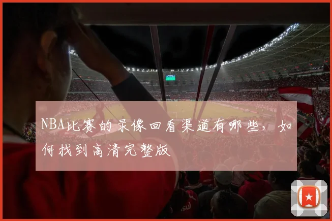 NBA比赛的录像回看渠道有哪些，如何找到高清完整版