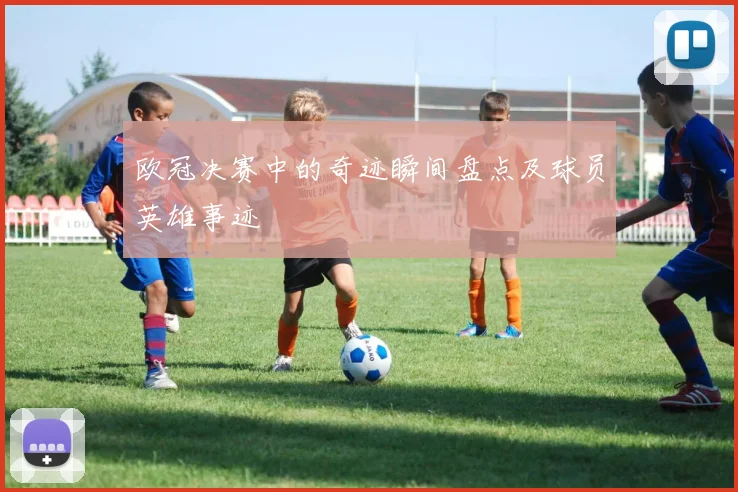 欧冠决赛中的奇迹瞬间盘点及球员英雄事迹