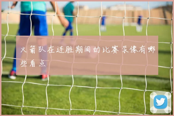 火箭队在连胜期间的比赛录像有哪些看点