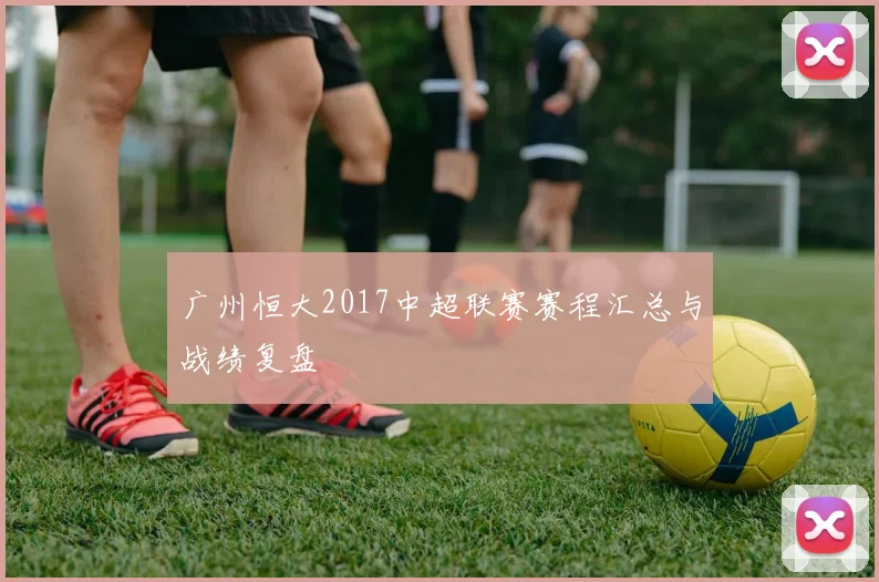 广州恒大2017中超联赛赛程汇总与战绩复盘