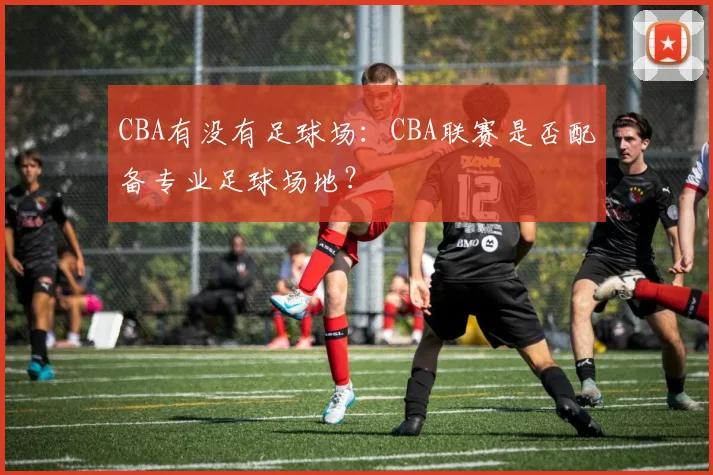CBA有没有足球场：CBA联赛是否配备专业足球场地？
