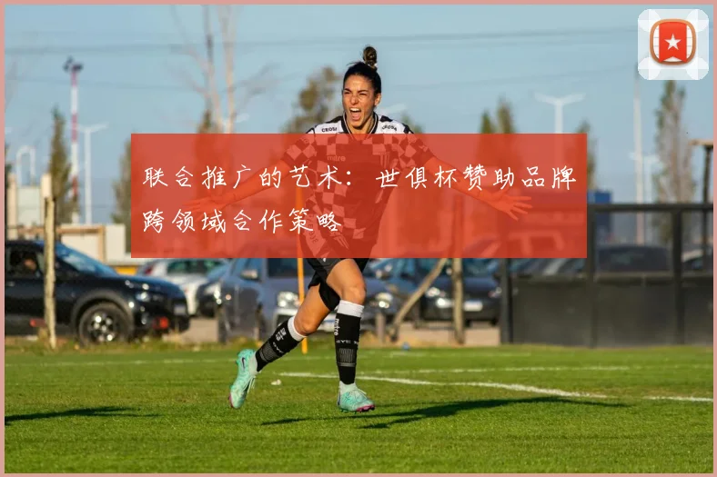联合推广的艺术：世俱杯赞助品牌跨领域合作策略