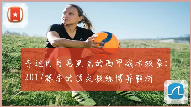 齐达内与恩里克的西甲战术较量：2017赛季的顶尖教练博弈解析