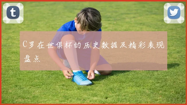 C罗在世俱杯的历史数据及精彩表现盘点